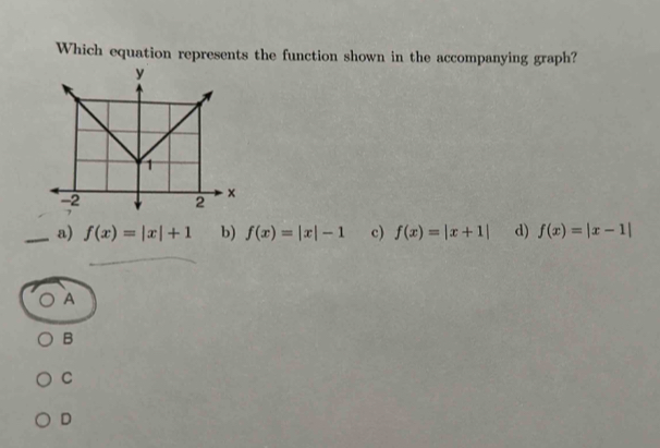 Which equation represents the function shown in the accompanying graph?
_a) f(x)=|x|+1 b) f(x)=|x|-1 c) f(x)=|x+1| d) f(x)=|x-1|
A
B
C
D