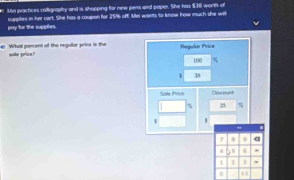 # Mei practices calligraphy and is shopping for new pens and paper. She has $38 worth of 
supplies in her cart. She has a coupon for 25% off. Mei wants to know how much she will 
pay for the supphies. 
What percent of the regular price is the 
Regular Price 
sale price?
100 %
38
Sale Pice Discount
% 25
1
1
7 B 9 a
4 6 6 *
1
0