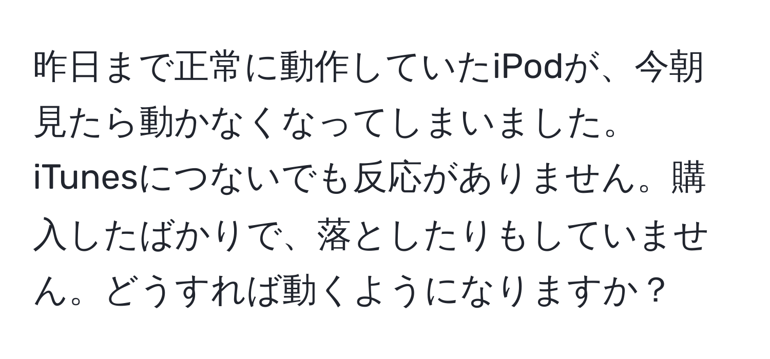 昨日まで正常に動作していたiPodが、今朝見たら動かなくなってしまいました。iTunesにつないでも反応がありません。購入したばかりで、落としたりもしていません。どうすれば動くようになりますか？