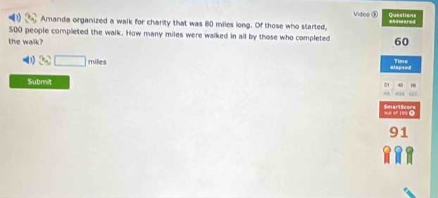 Video ⓑ Questions 
D) Amanda organized a walk for charity that was 80 miles long. Of those who started, answered
500 people completed the walk. How many miles were walked in all by those who completed 
the walk? 60
3c□ miles Time 
elapsed 
Submit 
01 40 06
H]N 
SmartScore out of 100 0
91