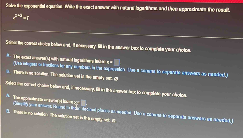 Solve the exponential equation. Write the exact answer with natural logarithms and then approximate the result.
e^(x+2)=7
Select the correct choice below and, if necessary, fill in the answer box to complete your choice.
A. The exact answer(s) with natural logarithms is/are x=□. 
(Use integers or fractions for any numbers in the expression. Use a comma to separate answers as needed.)
B. There is no solution. The solution set is the empty set, Ø.
Select the correct choice below and, if necessary, fill in the answer box to complete your choice.
A. The approximate answer(s) is/are x=□. 
(Simplify your answer. Round to thœe decimal places as needed. Use a comma to separate answers as needed.)
B. There is no solution. The solution set is the empty set, ø.