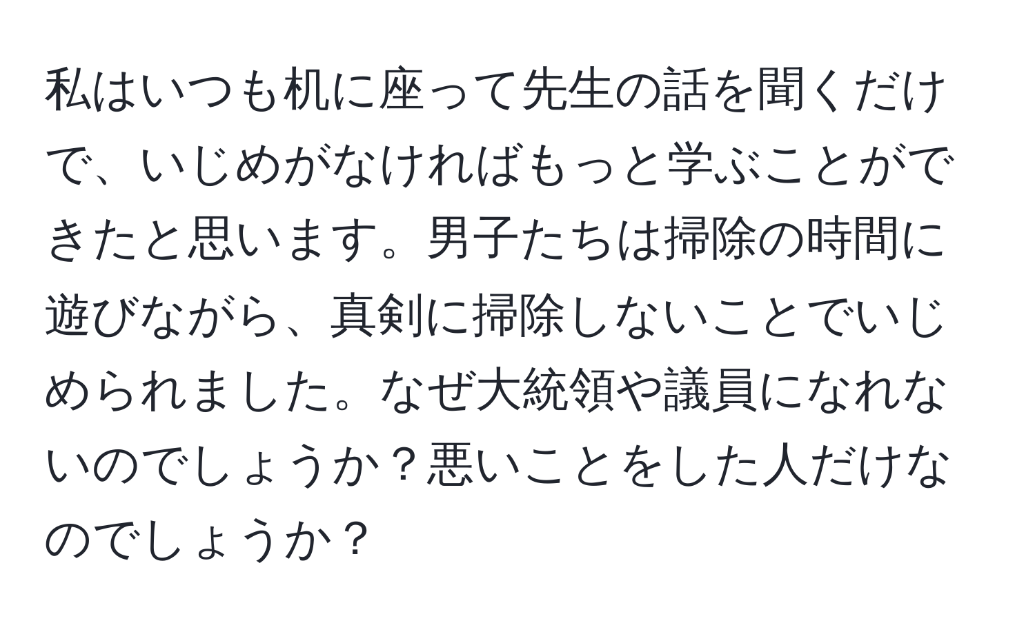 私はいつも机に座って先生の話を聞くだけで、いじめがなければもっと学ぶことができたと思います。男子たちは掃除の時間に遊びながら、真剣に掃除しないことでいじめられました。なぜ大統領や議員になれないのでしょうか？悪いことをした人だけなのでしょうか？