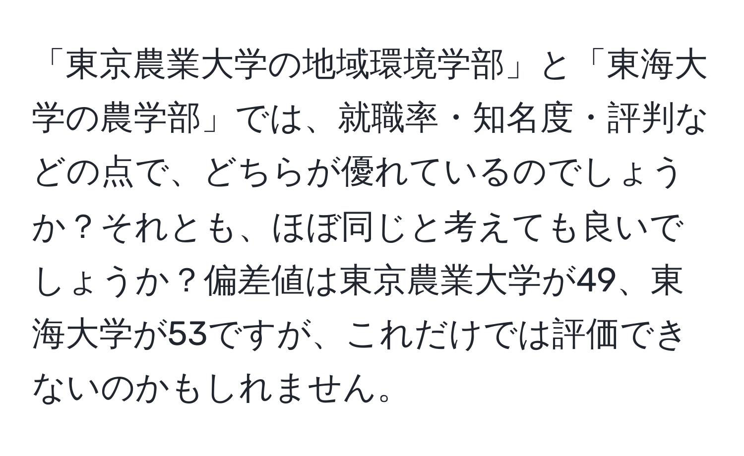 「東京農業大学の地域環境学部」と「東海大学の農学部」では、就職率・知名度・評判などの点で、どちらが優れているのでしょうか？それとも、ほぼ同じと考えても良いでしょうか？偏差値は東京農業大学が49、東海大学が53ですが、これだけでは評価できないのかもしれません。