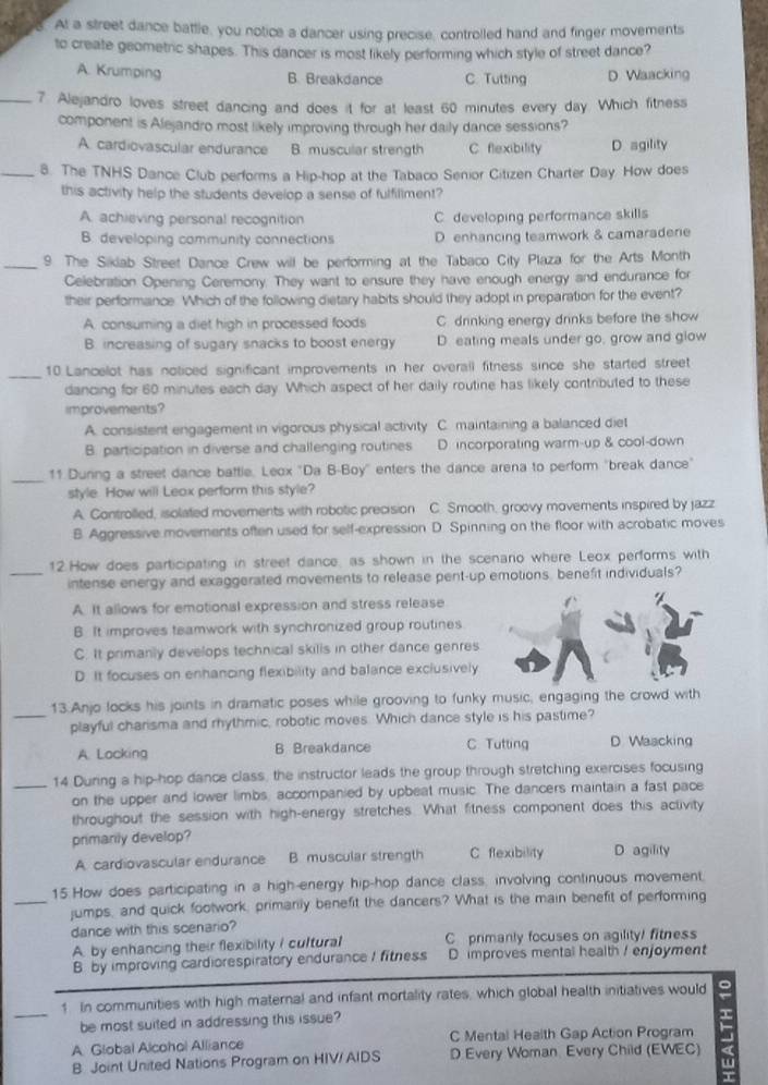 At a street dance battle, you notice a dancer using precise, controlled hand and finger movements
to create geometric shapes. This dancer is most likely performing which style of street dance?
A. Krumping D. Waacking
B. Breakdance C. Tutting
_7. Alejandro loves street dancing and does it for at least 60 minutes every day. Which fitness
component is Alejandro most likely improving through her daily dance sessions?
A. cardiovascular endurance B. muscular strength C flexibility D. agility
_8. The TNHS Dance Club performs a Hip-hop at the Tabaco Senior Citizen Charter Day. How does
this activity help the students develop a sense of fulfillment?
A. achieving personal recognition C. developing performance skills
B. developing community connections D. enhancing teamwork & camaradene
_9. The Siklab Street Dance Crew will be performing at the Tabaco City Plaza for the Arts Month
Celebration Opening Ceremony. They want to ensure they have enough energy and endurance for
their performance. Which of the following dietary habits should they adopt in preparation for the event?
A. consuming a diet high in processed foods C. drinking energy drinks before the show
B. increasing of sugary snacks to boost energy D. eating meals under go, grow and glow
_
10 Lancelot has noticed significant improvements in her overall fitness since she started street
dancing for 60 minutes each day. Which aspect of her daily routine has likely contributed to these
improvements?
A. consistent engagement in vigorous physical activity C. maintaining a balanced diet
B. participation in diverse and challenging routines D. incorporating warm-up & cool-down
_11 Duning a street dance battle. Leox "Da B-Boy' enters the dance arena to perform "break dance"
style. How will Leax perform this style?
A. Controlled, isolated movements with robotic precision C. Smooth, groovy movements inspired by jazz
B. Aggressive movements often used for self-expression D. Spinning on the floor with acrobatic moves
12.How does participating in street dance, as shown in the scenaro where Leox performs with
_intense energy and exaggerated movements to release pent-up emotions, benefit individuals?
A. It allows for emotional expression and stress release
B. It improves teamwork with synchronized group routines
C. It primanly develops technical skills in other dance genres
D. It focuses on enhancing flexibility and balance exclusively
13.Anjo locks his joints in dramatic poses while grooving to funky music, engaging the crowd with
_playful charisma and rhythmic, robotic moves. Which dance style is his pastime?
A. Locking B Breakdance C. Tutting D. Waacking
_14 During a hip-hop dance class, the instructor leads the group through stretching exercises focusing
on the upper and lower limbs, accompanied by upbeat music. The dancers maintain a fast pace
throughout the session with high-energy stretches. What fitness component does this activity
primanily develop?
A cardiovascular endurance B. muscular strength C flexibility D agility
15.How does participating in a high-energy hip-hop dance class, involving continuous movement.
_jumps, and quick footwork, primarily benefit the dancers? What is the main benefit of performing
dance with this scenario?
A. by enhancing their flexibility / cultural C primanly focuses on agility! fitness
B. by improving cardiorespiratory endurance I fitness D improves mental health ! enjoyment
1 In communities with high maternal and infant mortality rates, which global health initiatives would
be most suited in addressing this issue?
A Global Alcohol Alliance C Mental Health Gap Action Program
B Joint United Nations Program on HIV/AIDS D Every Woman. Every Child (EWEC)