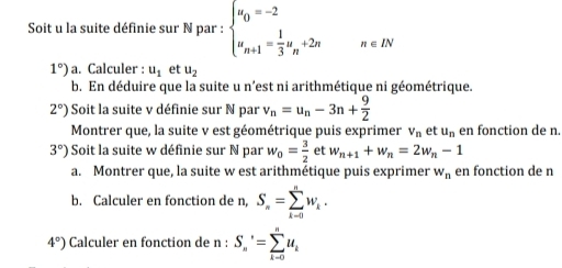 Soit u la suite définie sur N par : beginarrayl u_0=-2 u_n+1= 1/3 u_n+2nendarray. n∈ IN
1°) a. Calculer : u_1 et u_2
b. En déduire que la suite u n’est ni arithmétique ni géométrique.
2°) Soit la suite v définie sur N par v_n=u_n-3n+ 9/2 
Montrer que, la suite v est géométrique puis exprimer V_n et u_n en fonction de n.
3°) Soit la suite w définie sur N par w_0= 3/2  et w_n+1+w_n=2w_n-1
a. Montrer que, la suite w est arithmétique puis exprimer w_n en fonction de n
b. Calculer en fonction de n, S_n=sumlimits _(k-0)^nw_k.
4°) Calculer en fonction de n : S_n'=sumlimits _(k-0)^nu_k