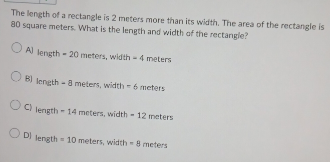 The length of a rectangle is 2 meters more than its width. The area of the rectangle is
80 square meters. What is the length and width of the rectangle?
A) length =20 meters, width =4meters
B) length =8 neters, width =6 meters
C) length =14meters, width=12meters
D) length =10 meters.widt = 8 meters