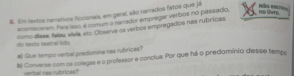 $. Em textos narrativos ficcionais, em geral, são narrados fatos que já 
Não escreva 
aconteceram. Para isso, é comum o narrador empregar verbos no passado, no livro. 
como disse, falou, vivia, etc. Observe os verbos empregados nas rubricas 
do texto teatral lido. 
a) Que tempo verbal predomina nas rubricas? 
b) Converse com os colegas e o professor e conclua: Por que há o predomínio desse tempo 
verbal nas rubricas?