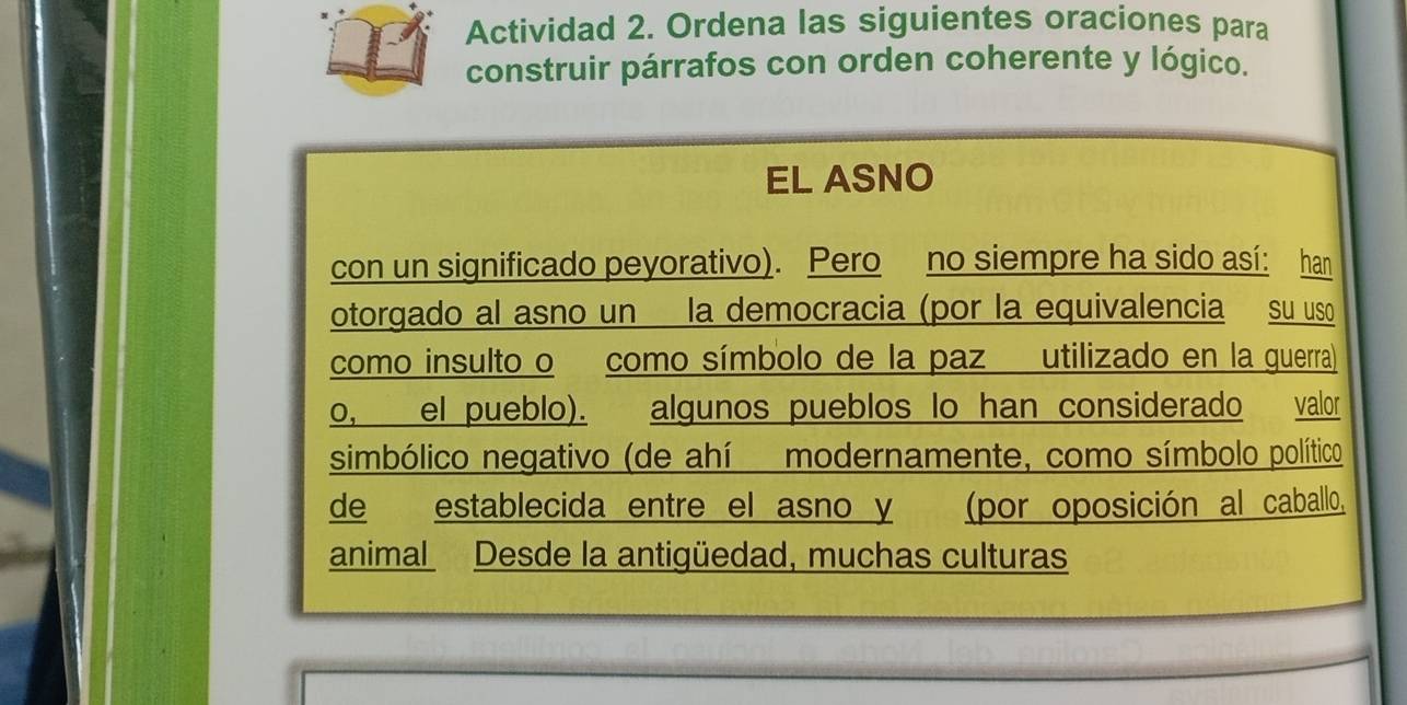 Actividad 2. Ordena las siguientes oraciones para 
construir párrafos con orden coherente y lógico. 
EL ASNO 
con un significado peyorativo). Pero no siempre ha sido así: han 
otorgado al asno un la democracia (por la equivalencia su uso 
como insulto o como símbolo de la paz utilizado en la guerra) 
o, el pueblo). algunos pueblos lo han considerado valor 
simbólico negativo (de ahí modernamente, como símbolo político 
de establecida entre el asno y (por oposición al caballo, 
animal Desde la antigüedad, muchas culturas