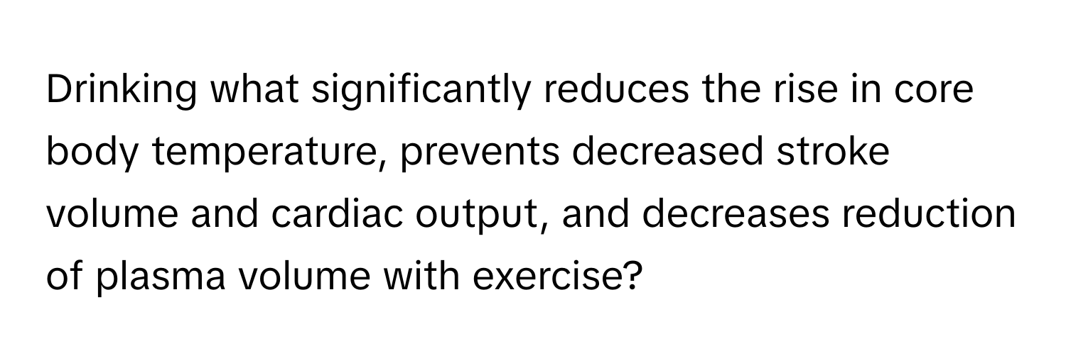 Drinking what significantly reduces the rise in core body temperature, prevents decreased stroke volume and cardiac output, and decreases reduction of plasma volume with exercise?