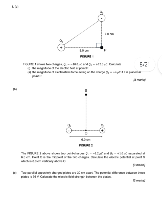 FIGURE 1
FIGURE 1 shows two charges, Q_1=-10.0mu C and Q_2=+12.0mu C. Calculate 8/21
(i) the magnitude of the electric field at point P.
(ii) the magnitude of electrostatic force acting on the charge Q_3=+4 μC if it is placed at
point P.
[5 marks]
(b)
s
Q_1
Q_2
+
6.0 cm
FIGURE 2
The FIGURE 2 above shows two point-charges Q_1=-1.2mu C and Q_2=+1.0mu C separated at
6.0 cm. Point O is the midpoint of the two charges. Calculate the electric potential at point S
which is 8.0 cm vertically above O.
[3 marks]
(c) Two parallel oppositely charged plates are 30 cm apart. The potential difference between these
plates is 36 V. Calculate the electric field strength between the plates.
[2 marks]