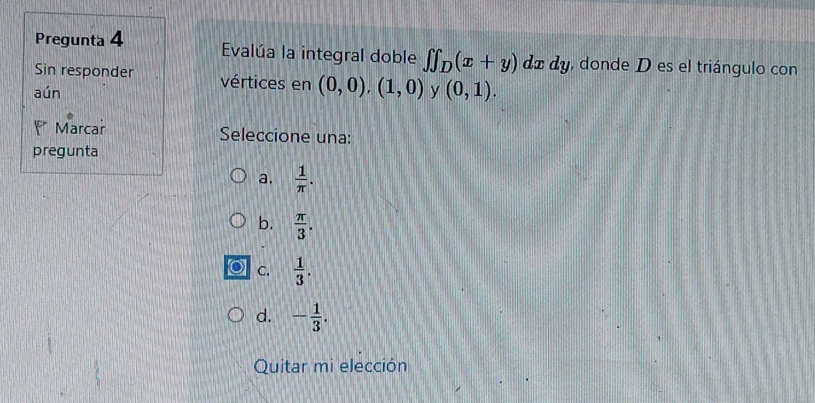 Pregunta 4
Evalúa la integral doble ∈tlimits ∈tlimits _D(x+y) de dy, donde D es el triángulo con
Sin responder
vértices en (0,0),(1,0)
aún y (0,1). 
Marcar Seleccione una:
pregunta
a.  1/π  .
b.  π /3 .
a C.  1/3 .
d. - 1/3 . 
Quitar mi elección