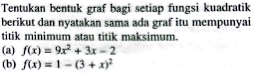 Tentukan bentuk graf bagi setiap fungsi kuadratik 
berikut dan nyatakan sama ada graf itu mempunyai 
titik minimum atau titik maksimum. 
(a) f(x)=9x^2+3x-2
(b) f(x)=1-(3+x)^2