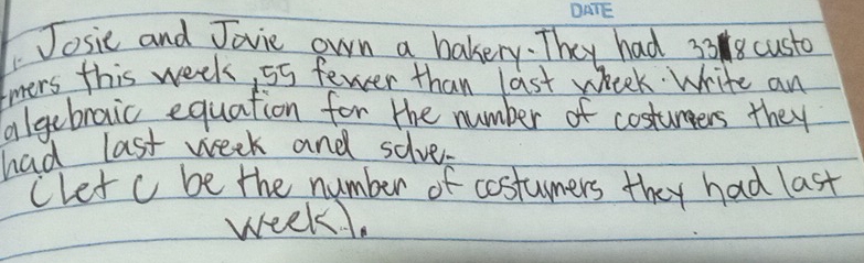 Josic and Jovie own a bakery. They had 338 custo 
tmers this week, 55 fewer than last wheek. Write an 
algebraic equation for the number of costuners they 
had last week and solves 
Clet c be the number of costumers they had last
week