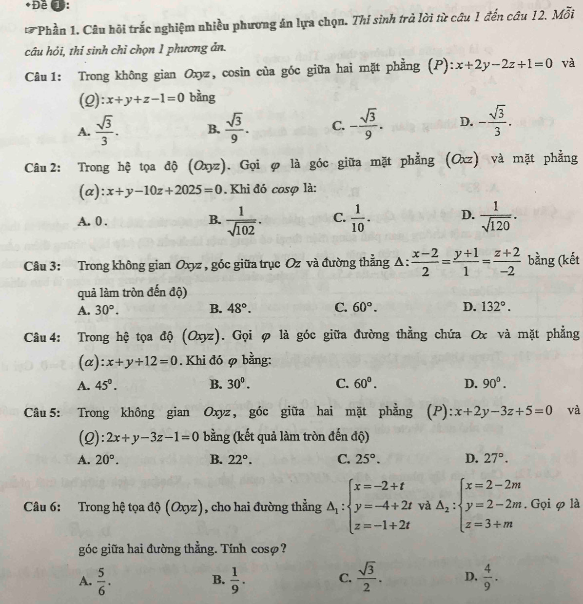 Đề ①:
Phần 1. Câu hồi trắc nghiệm nhiều phương án lựa chọn. Thi sinh trả lời từ câu 1 đến câu 12. Mỗi
câu hỏi, thí sinh chỉ chọn 1 phương ản.
Câu 1: Trong không gian Oxyz, cosin của góc giữa hai mặt phẳng (P): x+2y-2z+1=0 và
(2): x+y+z-1=0 bàng
A.  sqrt(3)/3 .  sqrt(3)/9 . C. - sqrt(3)/9 . D. - sqrt(3)/3 .
B.
Câu 2: Trong hệ tọa độ (Oxyz). Gọi φ là góc giữa mặt phẳng (Oxz) và mặt phẳng
(α): x+y-10z+2025=0. Khi đó cosợ là:
D.
A.0 . B.  1/sqrt(102) .  1/10 .  1/sqrt(120) .
C.
Câu 3: Trong không gian Oxyz , góc giữa trục Oz và đường thẳng Δ:  (x-2)/2 = (y+1)/1 = (z+2)/-2  bằng (kết
quả làm tròn đến độ)
A. 30°. B. 48°. C. 60°. D. 132°.
Câu 4: Trong hệ tọa độ (Oxyz). Gọi φ là góc giữa đường thẳng chứa Ox và mặt phẳng
(α): x+y+12=0. Khi đó φ bằng:
A. 45^0. B. 30^0. C. 60^0. D. 90^0.
Câu 5: Trong không gian Oxyz, góc giữa hai mặt phẳng (P):x+2y-3z+5=0 và
(Q): 2x+y-3z-1=0 bằng (kết quả làm tròn đến độ)
A. 20°. B. 22°. C. 25°. D. 27°.
Câu 6: Trong hệ tọa độ (Oxyz) , cho hai đường thẳng △ _1:beginarrayl x=-2+t y=-4+2t z=-1+2tendarray. và Delta _2:beginarrayl x=2-2m y=2-2m. z=3+mendarray. Gọi φ là
góc giữa hai đường thẳng. Tính cosø?
A.  5/6 .  1/9 .  sqrt(3)/2 . D.  4/9 .
B.
C.