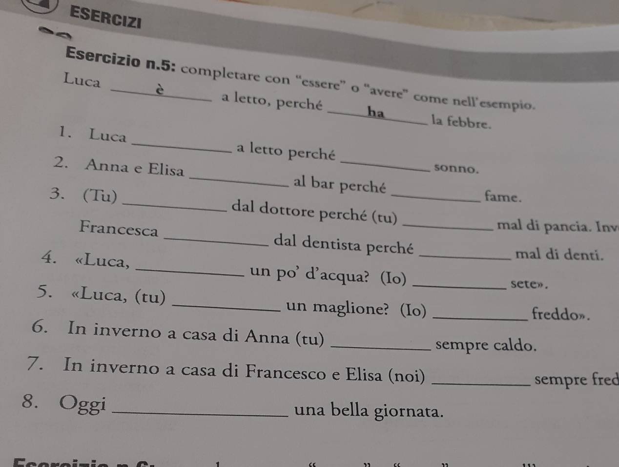 ESERCIZI 
Esercizio n.5: completare con “essere” o “avere” come nell’esempio. 
Luca _a letto, perché _ha 
la febbre. 
1. Luca _a letto perché 
sonno. 
2. Anna e Elisa _al bar perché 
fame. 
3. (Tu) _dal dottore perché (tu)_ 
mal di pancia. Inv 
Francesca _dal dentista perché_ 
mal di denti. 
4. «Luca, _un po' d'acqua? (Io)__ 
sete». 
5. «Luca, (tu) 
_un maglione? (Io) _freddo». 
6. In inverno a casa di Anna (tu)_ 
sempre caldo. 
7. In inverno a casa di Francesco e Elisa (noi)_ 
sempre fred 
8. Oggi _una bella giornata.