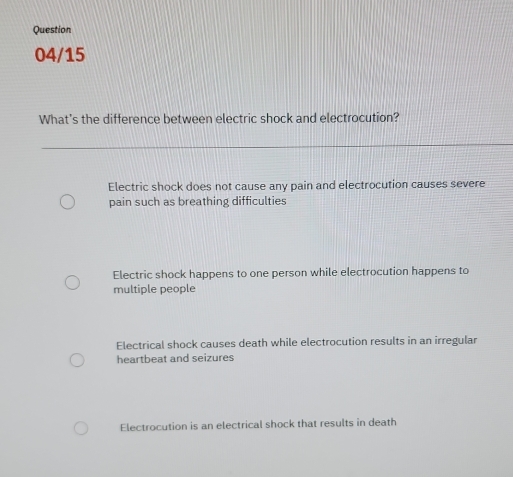 Question
04/15
What's the difference between electric shock and electrocution?
Electric shock does not cause any pain and electrocution causes severe
pain such as breathing difficulties
Electric shock happens to one person while electrocution happens to
multiple people
Electrical shock causes death while electrocution results in an irregular
heartbeat and seizures
Electrocution is an electrical shock that results in death