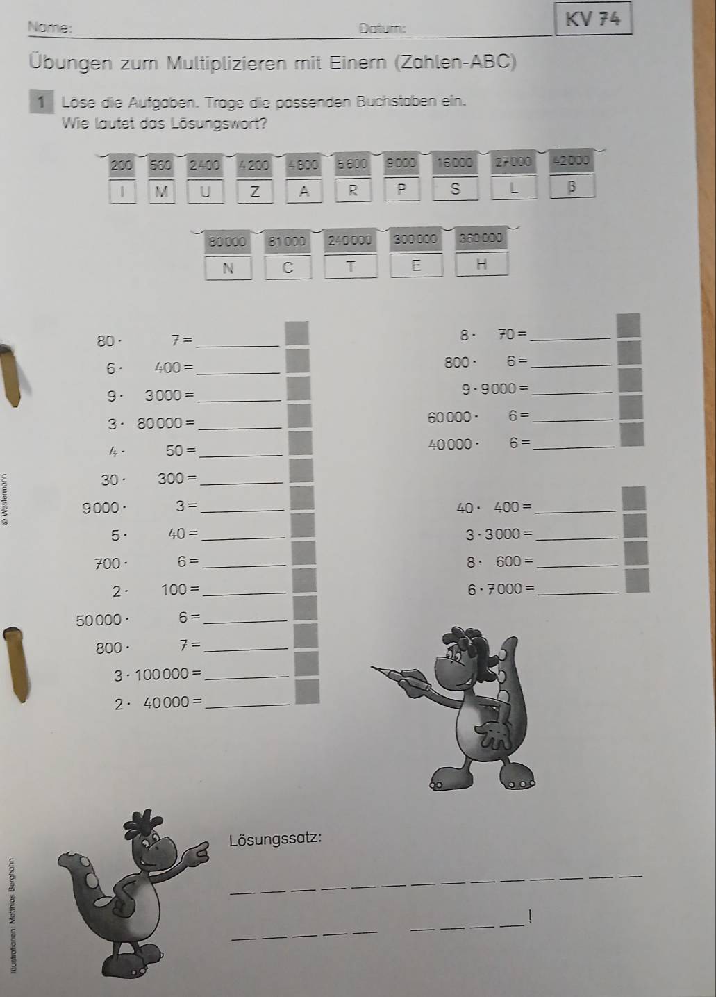 Nome: Datum: 
KV 74 
Übungen zum Multiplizieren mit Einern (Zahlen- ABC) 
1 Löse die Aufgaben. Trage die passenden Buchstaben ein. 
Wie lautet das Lösungswort?
200 560 240 4 200 4800 5600 9000 16000 27000 42000
1 M U Z A R P S L β
80000 81000 240000 300 000 360 000
N C T E H
80 · 7= _ 
8. 70= _ 
6· 400= _ 800 · 6= _ 
9 . 
9. 3000= _ 9000= _ 
3· 80000= _ 6000 0 · 6= _
40000. 6= _ 
4 . 50= _ 
30· 300= _
9 000 · 3= _ 40· 400= _ 
5· 40= _ 3· 3000= _
700· 6= _ 8· 600= _ 
2· 100= _ 6· 7000= _
50000 6= _
800· 7= _ 
3. 100000= _ 
2· 40000= _ 
Lösungssatz: 
_ 
_ 
_