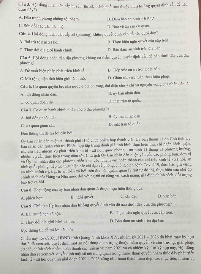 Hội đồng nhân dân cấp huyện (thị xã, thành phố trực thuộc tỉnh) không quyết định vấn đề nào
dưới đây?)
A. Đấu tranh phòng chống tội phạm. B. Đảm bảo an ninh - trật tự.
C. Sửa đồi các văn bản luật. D. Bảo vệ tài sản cơ quan.
Câu 4. Hội đồng nhân dân cấp xã (phường) không quyết định vấn đề nào dưới đây?
A. Bài trừ tệ nạn xã hội.
B. Thực hiện nghị quyết của cấp trên.
C. Thay đổi địa giới hành chính. D. Bảo đảm an sinh trên địa bàn.
Câu 5. Hội đồng nhân dân địa phương không có thẩm quyền quyết định vấn đề nào dưới đây của địa
phương?
A. Đề xuất biện pháp phát triển kinh tế. B. Tiếp xúc cử tri trong địa bàn.
C. Mở rộng diện tích biên giới lãnh thổ. D. Giám sát việc tuân theo hiến pháp.
Câu 6. Cơ quan quyền lực nhà nước ở địa phương, đại diện cho ý chí và nguyện vọng của nhân dân là
A. hội đồng nhân dân. B. ủy ban nhân dân.
C. cơ quan đoàn thể. D. mặt trận tổ quốc.
Câu 7. Cơ quan hành chính nhà nước ở địa phương là
A. hội đồng nhân dân. B. ủy ban nhân dân.
C. cơ quan giám sát. D. mặt trận tổ quốc.
Đọc thông tin đề trả lời câu hỏi
Ủy ban nhân dân quận A, thành phố H tổ chức phiên họp thành viên Ủy ban tháng 11 do Chủ tịch Ủy
ban nhân dân quận chủ trì. Phiên họp tập trung đánh giá tình hình thực hiện thu, chi ngân sách quận,
các chi tiêu nhiệm vụ phát triển kinh tế - xã hội, quốc phòng - an ninh 11 tháng và phương hướng,
nhiệm vụ cần thực hiện trong năm tới. Chủ tịch Ủy ban nhân dân quận yêu cầu các phòng ban, đơn vị
và Ủy ban nhân dân các phường triển khai các nhiệm vụ: hoàn thành các chỉ tiêu kinh tế - xã hội, an
ninh quốc phòng, tiếp tục thực hiện các chỉ đạo về phòng, chống dịch bệnh Covid-19, đảm bảo giữ vững
an ninh chính trị, trật tự an toàn xã hội trên địa bàn quận, quản lý trật tự đô thị, thực hiện các chế độ
chính sách của Đảng và Nhà nước đối với người có công với cách mạng, gia đình chính sách, đối tượng
bảo trợ xã hội.
Câu 8. Hoạt động của ủy ban nhân dân quận A được thực hiện thông qua
A. phiên họp. B. nghị quyết. C. chi đạo. D. văn bản.
Câu 9. Chủ tịch Ủy ban nhân dân không quyết định vấn đề nào dưới đây của địa phương?
A. Bài trừ tệ nạn xã hội. B. Thực hiện nghị quyết của cấp trên.
C. Thay đổi địa giới hành chính.  D. Bảo đảm an sinh trên địa bàn.
Đọc thông tin để trả lời câu hỏi
Chiều này 15/7/2021, HĐND tỉnh Quảng Ninh khóa XIV, nhiệm kỳ 2021 - 2026 đã khai mạc kỳ họp
thứ 2 để xem xét, quyết định một số nội dung quan trọng thuộc thẩm quyền về chủ trương, giải pháp,
cơ chế, chính sách nhằm hoàn thành các nhiệm vụ năm 2021 và cả nhiệm kỳ. Tại kỳ họp này, Hội đồng
nhân dân sẽ xem xét, quyết định một số nội dung quan trọng thuộc thẩm quyền nhằm thúc đầy phát triển
kinh tế - xã hội của tỉnh giai đoạn 2021 - 2025 cũng như hoàn thành toàn diện các mục tiêu, nhiệm vụ