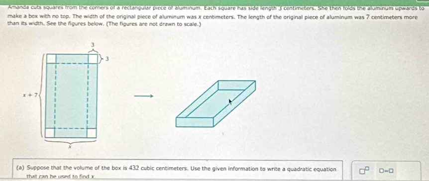 Amanda cuts squares from the corners of a rectangular piece of aluminum. Each square has side length 3 centimeters. She then folds the aluminum upwards to 
make a box with no top. The width of the original piece of aluminum was x centimeters. The length of the original piece of aluminum was 7 centimeters more 
than its width. See the figures below. (The figures are not drawn to scale.)
3
3
x+7
x
(a) Suppose that the volume of the box is 432 cubic centimeters. Use the given information to write a quadratic equation □ =□
that can be used to find x