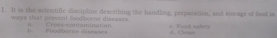 It is the scientific discipline describing the handling, preparation, and storage of food in
ways that prevent foodborne diseases.
a. Cross-contamination c. Food safety
b. Foodborne diseases d. Clean