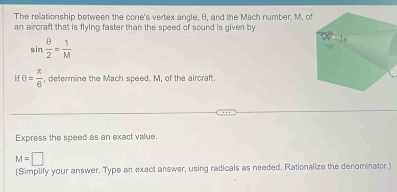 The relationship between the cone's vertex angle, θ, and the Mach number, M, of 
an aircraft that is flying faster than the speed of sound is given by
sin  θ /2 = 1/M 
If θ = π /6  , determine the Mach speed, M, of the aircraft. 
Express the speed as an exact value.
M=□
(Simplify your answer. Type an exact answer, using radicals as needed. Rationalize the denominator.)