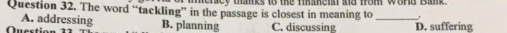 neracy thanks to the fihancial aid from world Bank.
Question 32. The word “tackling” in the passage is closest in meaning to _.
A. addressing B. planning
Questi C. discussing D. suffering