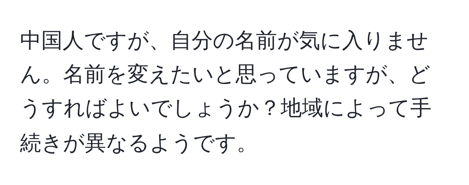 中国人ですが、自分の名前が気に入りません。名前を変えたいと思っていますが、どうすればよいでしょうか？地域によって手続きが異なるようです。