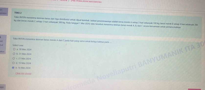 PéNALARAN MaTEMATiKA
of
pesition TEKS 2
Toko INTEN menerima kiriman beras dari tiga distributor untuk dijual kembali. Jadwal penerimaannya adalah beras merek A setiap 3 hari sebanyak 100 kg; beras merek B setiap 4 hari sebanyak 200
kg dan beras merek C setiap 5 hari sebanyak 300 kg. Pada tanggal 1 Mei 2024, toko tersebut menerima kiriman beras merek A, B, dan C secara bersamaan untuk pertama kalinya
Toko INTEN menerima kiriman beras merek A dan C pada hari yang sama untuk ketiga kalinya pada ...
red
t of Select one:
a. 30 Mei 2024
K ITA 30
stion b. 31 Mei 2024
c. 21 Mei 2024
d. 15 Mei 2024
e. 16 Mei 2024
Clear my choice
age