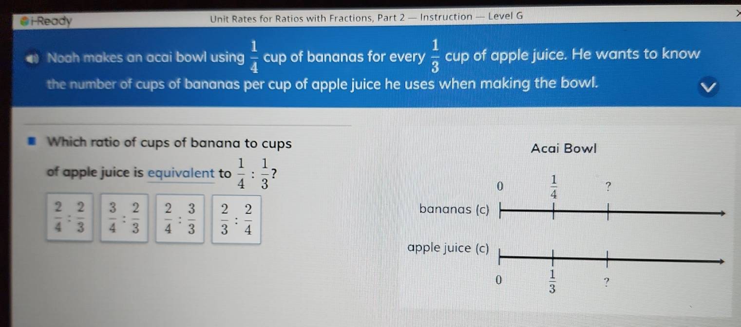 ●i-Ready Unit Rates for Ratios with Fractions, Part 2 — Instruction Level G
Noah makes an acai bowl using cup of bananas for every  1/3  cup of apple juice. He wants to know
the number of cups of bananas per cup of apple juice he uses when making the bowl.
Which ratio of cups of banana to cups
Acai Bowl
of apple juice is equivalent to  1/4 : 1/3  ?
0  1/4  ?
 2/4 : 2/3   3/4 : 2/3   2/4 : 3/3   2/3 : 2/4 
bananas (c)
apple juice (c)
0  1/3  ?