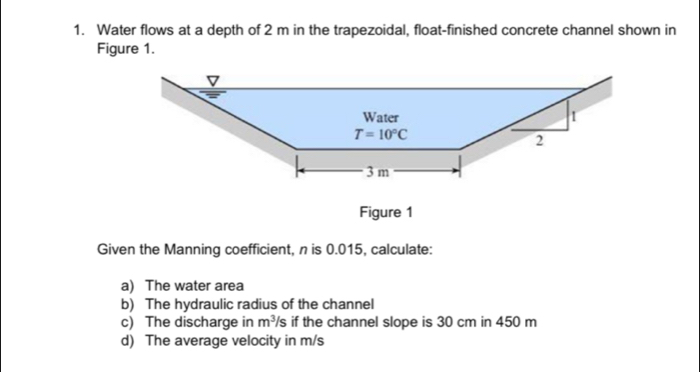 Water flows at a depth of 2 m in the trapezoidal, float-finished concrete channel shown in
Figure 1.
Figure 1
Given the Manning coefficient, n is 0.015, calculate:
a) The water area
b) The hydraulic radius of the channel
c) The discharge in m^3/s if the channel slope is 30 cm in 450 m
d) The average velocity in m/s