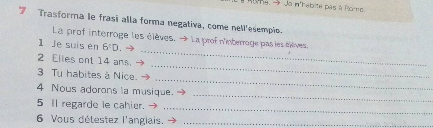 home. → Je n'habite pas à Rome. 
Trasforma le frasi alla forma negativa, come nell’esempio. 
_ 
La prof interroge les élèves. → La prof n'interroge pas les élèves. 
1 Je suis en 6^eD
2 Elles ont 14 ans. 
_ 
3 Tu habites à Nice. 
_ 
4 Nous adorons la musique. 
_ 
5 Il regarde le cahier. 
_ 
6 Vous détestez l'anglais._