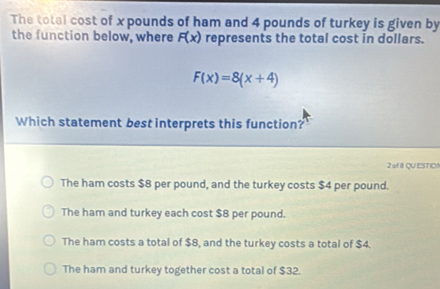 The total cost of x pounds of ham and 4 pounds of turkey is given by
the function below, where F(x) represents the total cost in dollars.
F(x)=8(x+4)
Which statement best interprets this function?
2 of 8 QU EST ID!
The ham costs $8 per pound, and the turkey costs $4 per pound.
The ham and turkey each cost $8 per pound.
The ham costs a total of $8, and the turkey costs a total of $4.
The ham and turkey together cost a total of $32.