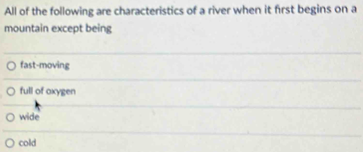 All of the following are characteristics of a river when it first begins on a
mountain except being
fast-moving
full of oxygen
wide
cold