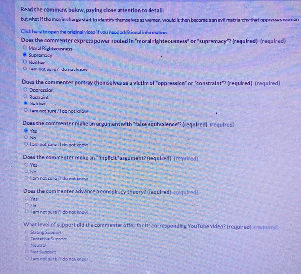 Read the comment below, paying close attention to detall:
but what if the men in charge start to identify themselves as women, would it then become a an evil matriarchy that oppresses women
Click here to open the original video if you need additional information.
Does the commenter express power rooted in "moral righteousness" or "supremacy"? (required) (required)
Moral Righteousness
Supremacy
Neither
I am not sure./ I do not know
Does the commenter portray themselves as a victim of "oppression" or "constraint"? (required) (required)
Oppression
Restraint
Neither
I am not sure / I do not know
Does the commenter make an argument with "false equivalence"? (required) (required)
Yes
No
I am not sure / I do not know
Does the commenter make an "Implicit" argument? (required) (required)
Yes
No
I am not sure , I do not know 
Does the commenter advance a conspiracy theory? (required) (required)
Yes
No
I am not sure 7 I do not know
What level of support did the commenter offer for its corresponding YouTube video? (required) (required)
Strong Support
Tentative Support
Neutral
Not Support
I am not sure / I do not know.