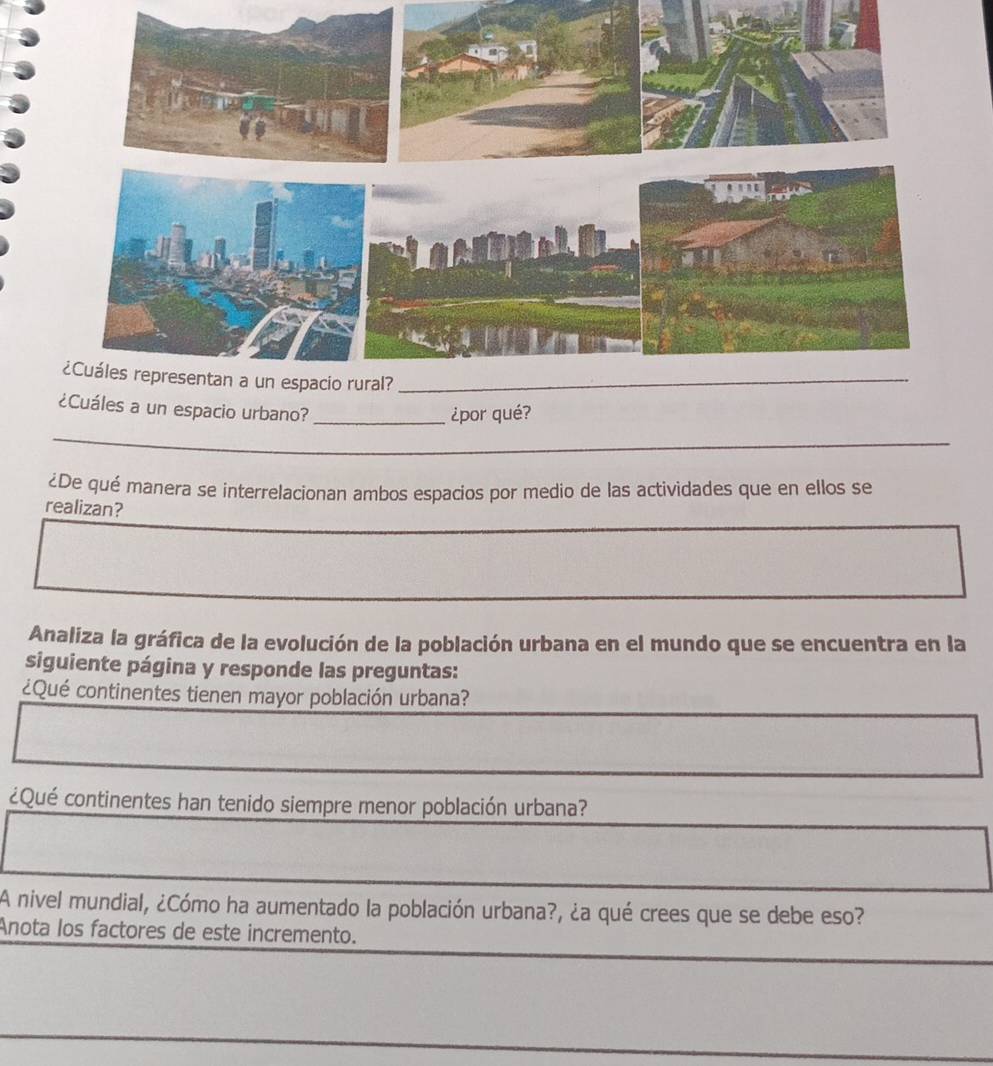 a un espacio urbano?_ 
¿por qué? 
_ 
¿De qué manera se interrelacionan ambos espacios por medio de las actividades que en ellos se 
realizan? 
Analiza la gráfica de la evolución de la población urbana en el mundo que se encuentra en la 
siguiente página y responde las preguntas: 
¿Qué continentes tienen mayor población urbana? 
¿Qué continentes han tenido siempre menor población urbana? 
A nivel mundial, ¿Cómo ha aumentado la población urbana?, ¿a qué crees que se debe eso? 
Anota los factores de este incremento. 
_