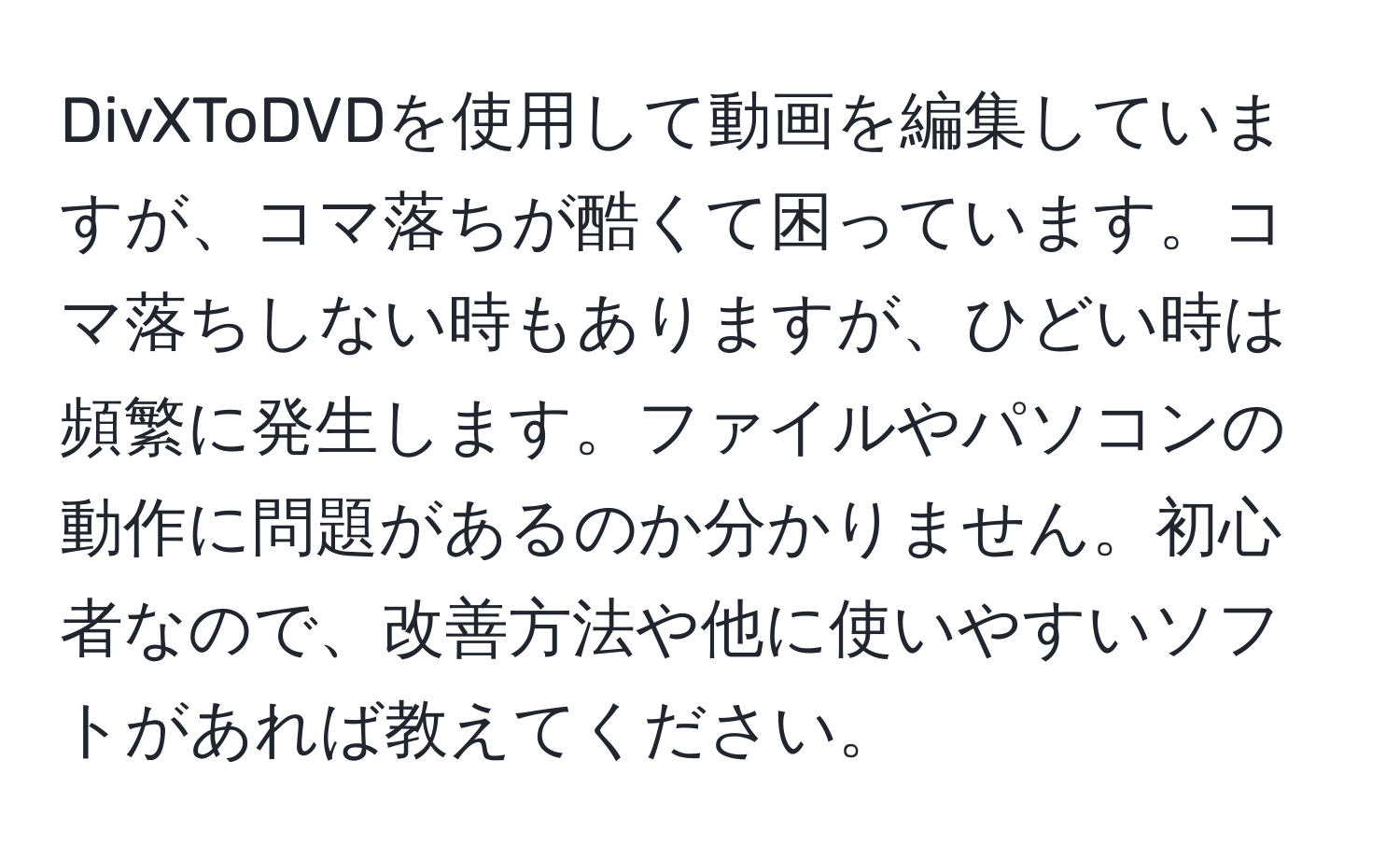 DivXToDVDを使用して動画を編集していますが、コマ落ちが酷くて困っています。コマ落ちしない時もありますが、ひどい時は頻繁に発生します。ファイルやパソコンの動作に問題があるのか分かりません。初心者なので、改善方法や他に使いやすいソフトがあれば教えてください。