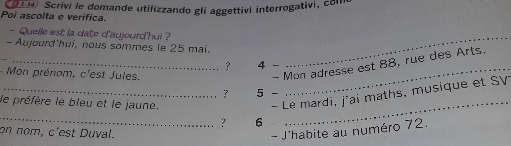 134 Scrivi le domande utilizzando gli aggettivi interrogativi, con 
Poi ascolta e verifica. 
- Quelle est la date d'aujourd'hui ?_ 
- Aujourd’hui, nous sommes le 25 mai. 
? 4 -_ 
- Mon prénom, c'est Jules. 
_- Mon adresse est 88, rue des Arts. 
? 5 
le préfère le bleu et le jaune._ 
_- Le mardi, j'ai maths, musique et SV 
_ 
? 6 
on nom, c’est Duval. - J'habite au numéro 72.