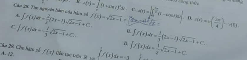 co công thức Khoảng
a B, s(t)=∈tlimits _0^(1(1+sin t)^2)dt. C. s(t)=|∈t _0^((frac 3π)4)(1-cos t)dt| s(t)=v( 3π /4 )-v(0). 
Câu 28. Tìm nguyên hàm của hàm số f(x)=sqrt(2x-1).=
A. ∈t f(x)dx= 2/3 (2x-1)sqrt(2x-1)+C.. 
. D.
C. ∈t f(x)dx=- 1/3 sqrt(2x-1)+C..
B. ∈t f(x)dx= 1/3 (2x-1)sqrt(2x-1)+C..
D. ∈t f(x)dx= 1/2 sqrt(2x-1)+C. 
Câu 29. Cho hàm số f(x) liên tục trên R yà ∈tlimits _1^2f(x)dx=-3 J
A. 12.