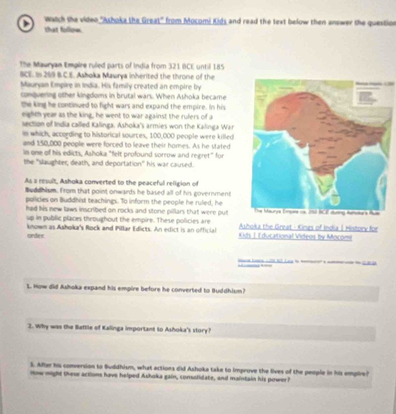 watch the video 'Ashoka the Great" from Mocomi Kids and read the text below then answer the question 
that folloe. 
The Mauryan Empire ruled parts of India from 321 BCE until 185
BCE 200 B.C.E. Asboka Maurya inherited the throne of the 
Mauryan Empire in India. His family created an empire by Panajs Emgulés (LR90) 
conduering other kingdoms in brutal wars. When Ashoka became 
the king he continued to fight wars and expand the empire. In his 
eighth year as the king, he went to war against the rulers of a 
section of India called Kalinga, Ashoka's armies won the Kalinga War 
in which, according to historical sources, 100,000 people were killed 
and 150,000 people were forced to leave their homes. As he stated 
in one of his edicts, Ashoka "felt profound sorrow and regret" for 
the "slaughter, death, and deportation" his war caused. 
As a result, Ashoka converted to the peaceful religion of 
Buddhism. From that point onwards he based all of his government 
policies on Buddhist teachings. To inform the people he ruled, he 
had his new laws inscribed on rocks and stone pillars that were put 
up in public places throughout the empire. These policies are Ashoka the Great - Kings of India | History for 
known as Ashoka's Rock and Pillar Edicts. An edict is an official 
order ds | Educational Videos by Mocom 
e Suial Eore A2t6801 Liey 15 Menrune? is mtmen unde th 200 38 
I. How did Ashoka expand his empire before he converted to Buddhism? 
2. Why was the Battle of Kalinga important to Ashoka's story? 
1. After his conversion to Buddhism, what actions did Ashoka take to improve the lives of the people in his empire? 
Hoe might these actions have helped Ashoka gain, consolidate, and maintain his power?