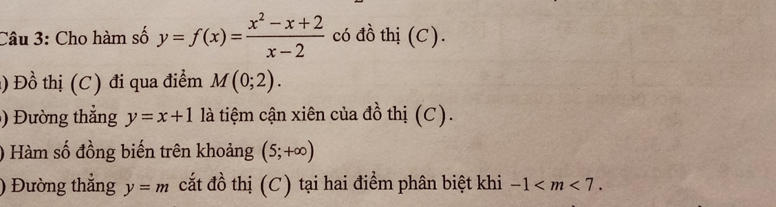 Cho hàm số y=f(x)= (x^2-x+2)/x-2  có đồ thị (C). 
1) Đồ thị (C) đi qua điểm M(0;2). 
) Đường thắng y=x+1 là tiệm cận xiên của đồ thị (C). 
) Hàm số đồng biến trên khoảng (5;+∈fty )
) Đường thắng y=m cắt đồ thị (C) tại hai điểm phân biệt khi -1 .