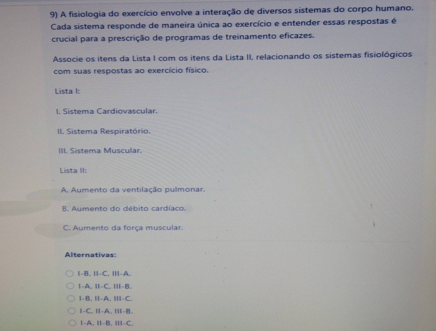 A fisiologia do exercício envolve a interação de diversos sistemas do corpo humano.
Cada sistema responde de maneira única ao exercício e entender essas respostas é
crucial para a prescrição de programas de treinamento eficazes.
Associe os itens da Lista I com os itens da Lista II, relacionando os sistemas fisiológicos
com suas respostas ao exercício físico.
Lista I:
I. Sistema Cardiovascular.
II. Sistema Respiratório.
III. Sistema Muscular.
Lista II:
A. Aumento da ventilação pulmonar.
B. Aumento do débito cardíaco.
C. Aumento da força muscular.
Alternativas:
I-B. II-C. III-A.
I-A, II-C, III-B.
I-B, I-A, I-C.
I-C, Ⅱ-A, Ⅲ-B.
1-A, Ⅱ-B, Ⅲ-C.