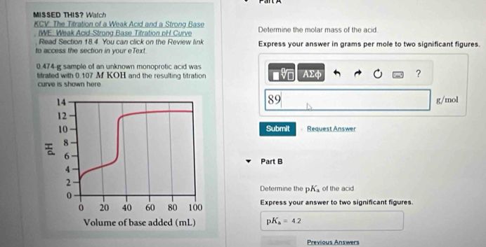 MISSED THIS? Watch 
KCV. The Titration of a Weak Acid and a Strong Base Determine the molar mass of the acid 
IWE: Weak Acid-Strong Base Titration pH Curve 
Read Section 18.4 You can click on the Review link 
to access the section in your eText. Express your answer in grams per mole to two significant figures.
0.474-g sample of an unknown monoprotic acid was 
titrated with 0.107 M KOH and the resulting titration AΣφ ? 
curve is shown here.
89
14 g/mol
12
10 Submit Request Answer
8
6
Part B
4
2 
Determine the pK_a of the acid
0
0 20 40 60 80 100 Express your answer to two significant figures. 
Volume of base added (mL) pK_a=4.2
Previous Answers