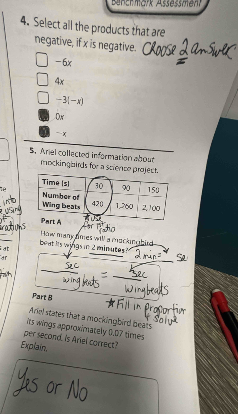 Benchmärk Assessment
4. Select all the products that are
negative, if x is negative.
-6x
4x
-3(-x)
0x
a x
5. Ariel collected information about
mockingbirds for a science pr
te
How many times will a mockingbird
beat its wings in 2 minutes?
at
ar
Part B
Ariel states that a mockingbird beats
its wings approximately 0.07 times
per second. Is Ariel correct?
Explain.