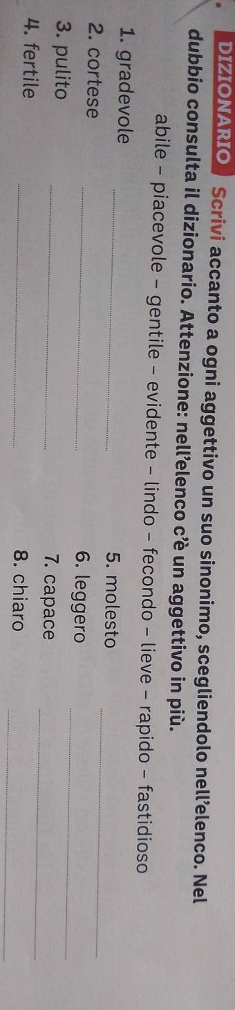 DIZIONARIO Scrivi accanto a ogni aggettivo un suo sinonimo, scegliendolo nell’elenco. Nel 
dubbio consulta il dizionario. Attenzione: nell’elenco c’è un aggettivo in più. 
abile - piacevole - gentile - evidente - lindo - fecondo - lieve - rapido - fastidioso 
_ 
1. gradevole 
_ 
5. molesto 
2. cortese _6. leggero_ 
3. pulito _7. capace_ 
_ 
4. fertile _8. chiaro