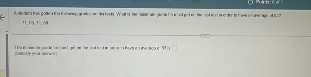 A student has gotten the following grades on his tests. What is the minimum grade he must get on the last test in order to have an average of 83?
71, 95, 71, 88
The minimum grade he must get on the last test in order to have an average of 83 is □ 
(Simplify your answer.)