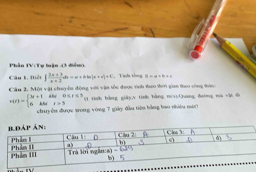 Phần IV:Tự luận .(3 điễm).
Câu 1. Biết ∈t  (2x+3)/x+2 dx=a+bln |x+c|+C , Tính tồng S=a+b+c
Câu 2. Một vật chuyển động với vận tốc được tính theo thời gian theo công thức:
v(t)=beginarrayl 3t+1khi0≤ t≤ 5 6khit>5endarray. (t tính bằng giây,v tính bằng m/s).Quảng đường mà vật đã
chuyến được trong vòng 7 giây đầu tiên bằng bao nhiêu mét?