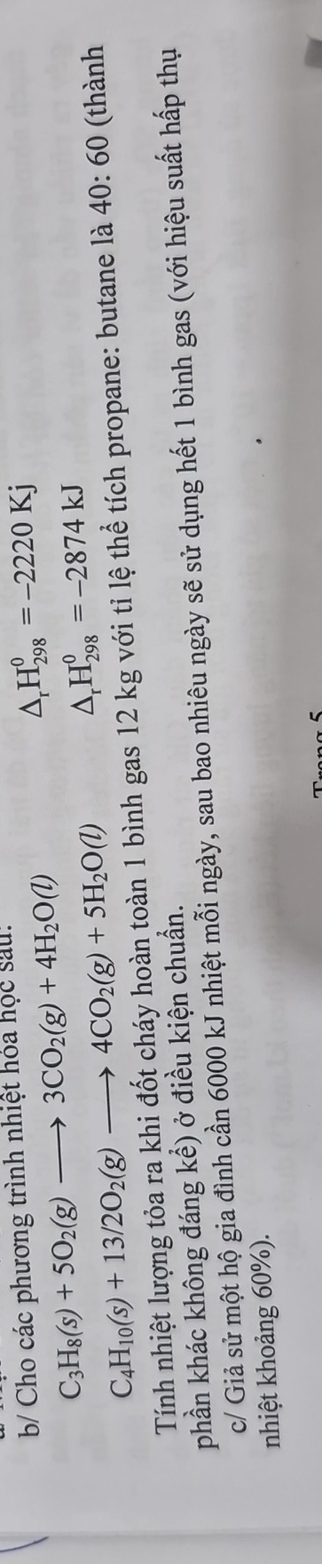 b/ Cho các phương trình nhiệt hóa học sau:
C_3H_8(s)+5O_2(g)to 3CO_2(g)+4H_2O(l)
△ _rH_(298)^0=-2220Kj
C_4H_10(s)+13/2O_2(g)to 4CO_2(g)+5H_2O(l)
△ _rH_(298)^0=-2874kJ
Tính nhiệt lượng tỏa ra khi đốt cháy hoàn toàn 1 bình gas 12 kg với tỉ lệ thể tích propane: butane là 40:60 (thành 
phần khác không đáng kể) ở điều kiện chuẩn. 
c/ Giả sử một hộ gia đình cần 6000 kJ nhiệt mỗi ngày, sau bao nhiêu ngày sẽ sử dụng hết 1 bình gas (với hiệu suất hấp thụ 
nhiệt khoảng 60%).