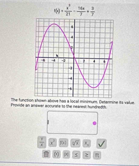 f(x)= x^3/21 - 16x/7 + 3/7 
The function shown above has a local minimum. Determine its value. 
Provide an answer accurate to the nearest hundredth.
 Y/X  x^2 f(x) sqrt[n](x)|x_n
π (x) |x π