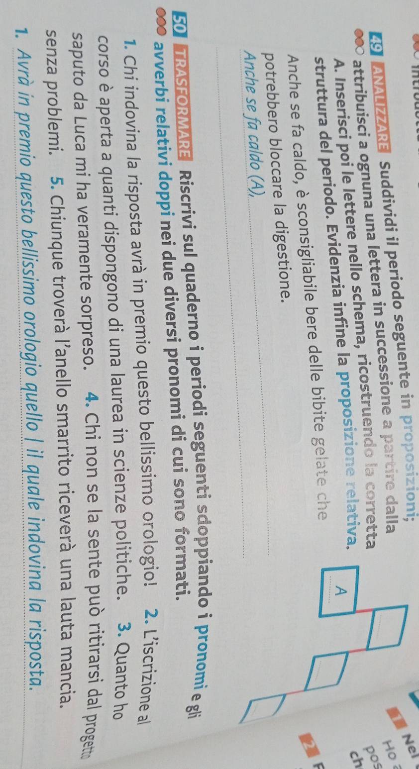 【9】ANALIZZARE Suddividi il periodo seguente in proposizioni; 
Nel 
a ∞ attribuisci a ognuna una lettera in successione a partire dalla 
13 
pos 
A. Inserisci poi le lettere nello schema, ricostruendo la corretta Ho 
struttura del periodo. Evidenzia infine la proposizione relativa._ 
ch 
A 
Anche se fa caldo, è sconsigliabile bere delle bibite gelate che 
potrebbero bloccare la digestione. 
Anche se fa caldo (A), 
50] TRASFORMARE Riscrivi sul quaderno i periodi seguenti sdoppiando i pronomi e gli 
● avverbi relativi doppi nei due diversi pronomi di cui sono formati. 
1. Chi indovina la risposta avrà in premio questo bellissimo orologio! 2. L'iscrizione al 
corso è aperta a quanti dispongono di una laurea in scienze politiche. 3. Quanto ho 
saputo da Luca mi ha veramente sorpreso. 4. Chi non se la sente può ritirarsi dal progetto 
senza problemi. 5. Chiunque troverà l’anello smarrito riceverà una lauta mancia. 
1. Avrà in premio questo bellissimo orologio quello | il quale indovina la risposta.