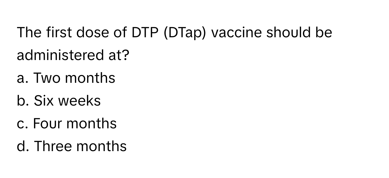 The first dose of DTP (DTap) vaccine should be administered at?

a. Two months 
b. Six weeks 
c. Four months 
d. Three months